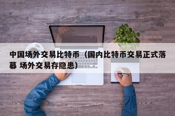 中国场外交易比特币(国内比特币交易正式落幕 场外交易存隐患)