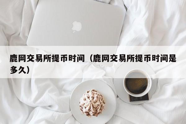鹿网交易所提币时间(鹿网交易所提币时间是多久)